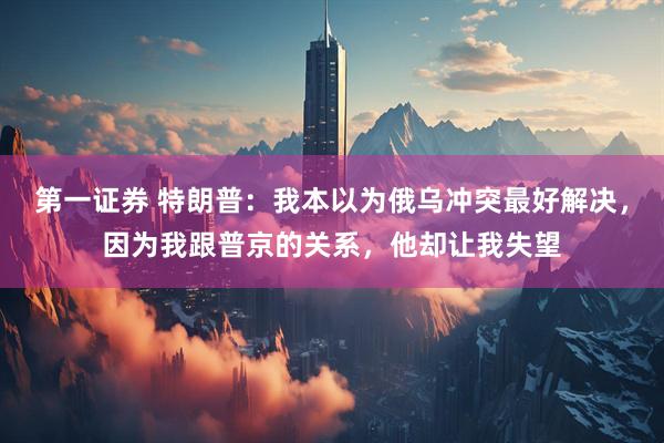 第一证券 特朗普：我本以为俄乌冲突最好解决，因为我跟普京的关系，他却让我失望
