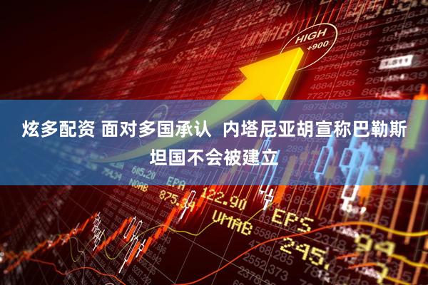 炫多配资 面对多国承认  内塔尼亚胡宣称巴勒斯坦国不会被建立