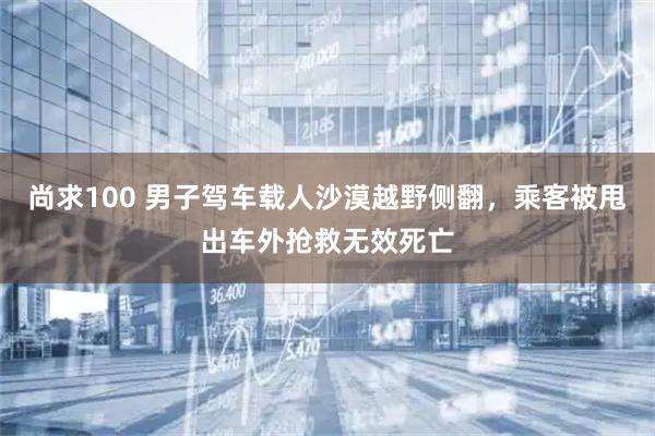 尚求100 男子驾车载人沙漠越野侧翻，乘客被甩出车外抢救无效死亡
