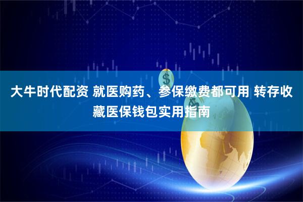 大牛时代配资 就医购药、参保缴费都可用 转存收藏医保钱包实用指南