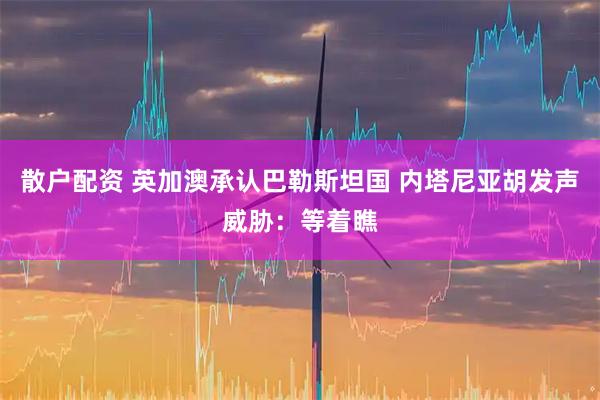 散户配资 英加澳承认巴勒斯坦国 内塔尼亚胡发声威胁：等着瞧