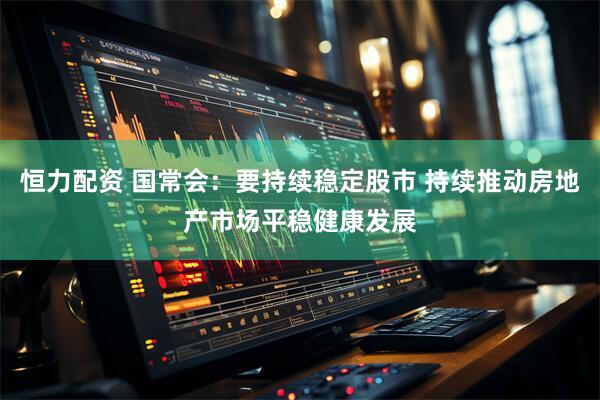 恒力配资 国常会：要持续稳定股市 持续推动房地产市场平稳健康发展