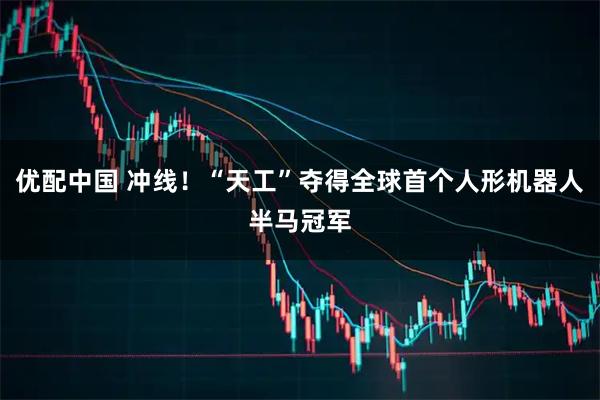 优配中国 冲线！“天工”夺得全球首个人形机器人半马冠军
