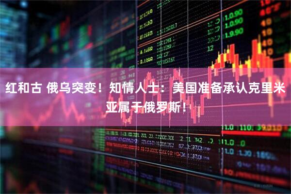 红和古 俄乌突变！知情人士：美国准备承认克里米亚属于俄罗斯！