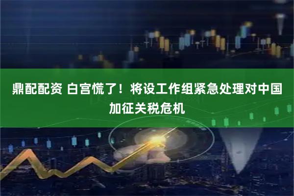 鼎配配资 白宫慌了！将设工作组紧急处理对中国加征关税危机