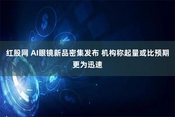 红股网 AI眼镜新品密集发布 机构称起量或比预期更为迅速