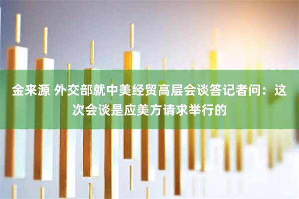 金来源 外交部就中美经贸高层会谈答记者问：这次会谈是应美方请求举行的