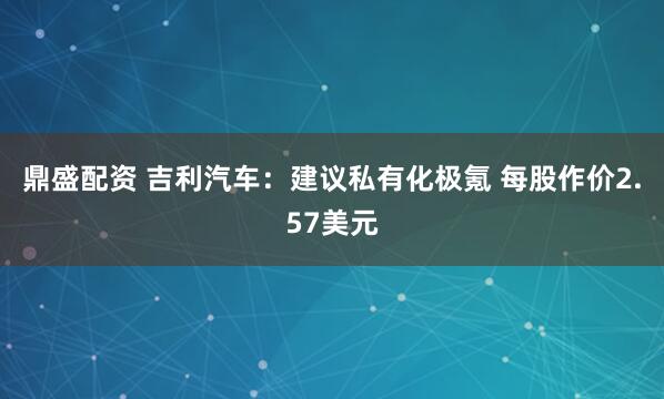 鼎盛配资 吉利汽车：建议私有化极氪 每股作价2.57美元