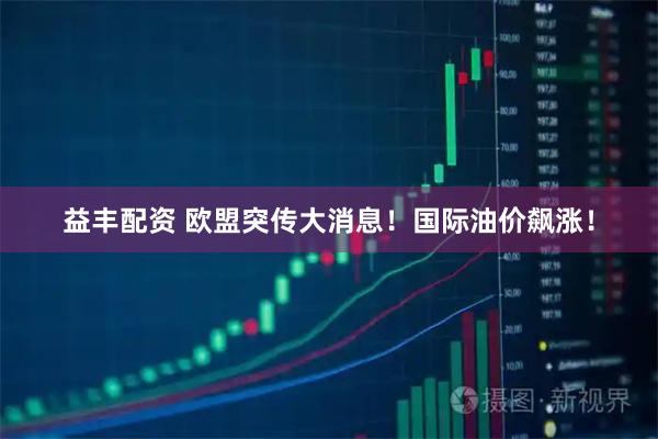 益丰配资 欧盟突传大消息！国际油价飙涨！
