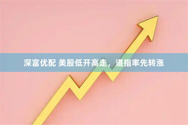 深富优配 美股低开高走，道指率先转涨