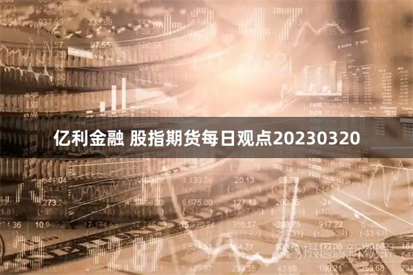 亿利金融 股指期货每日观点20230320