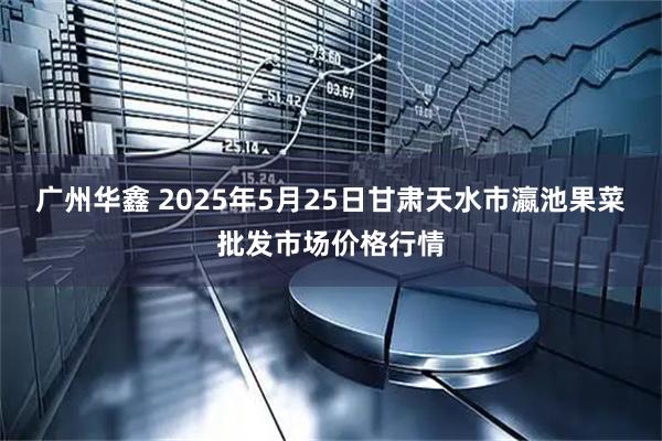 广州华鑫 2025年5月25日甘肃天水市瀛池果菜批发市场价格行情