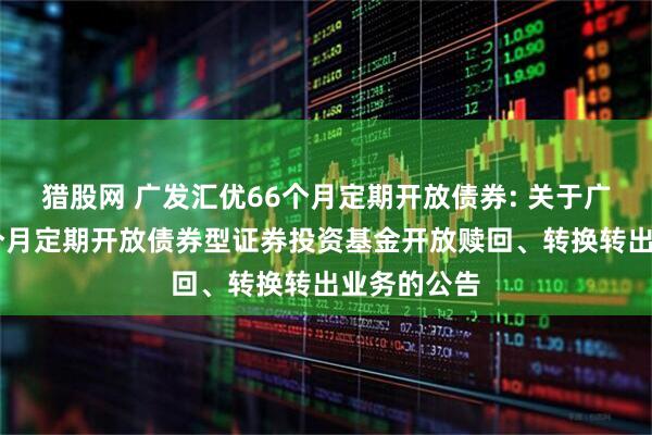 猎股网 广发汇优66个月定期开放债券: 关于广发汇优66个月定期开放债券型证券投资基金开放赎回、转换转出业务的公告