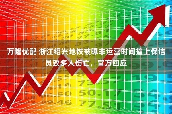 万隆优配 浙江绍兴地铁被曝非运营时间撞上保洁员致多人伤亡，官方回应