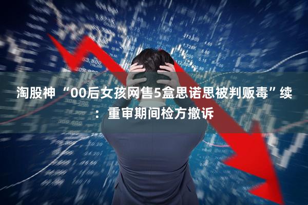 淘股神 “00后女孩网售5盒思诺思被判贩毒”续：重审期间检方撤诉