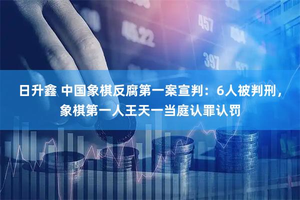 日升鑫 中国象棋反腐第一案宣判：6人被判刑，象棋第一人王天一当庭认罪认罚