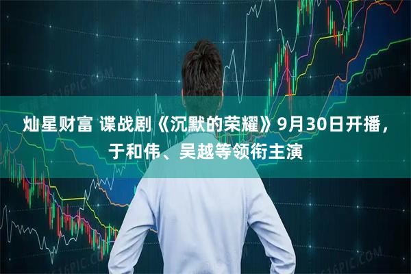 灿星财富 谍战剧《沉默的荣耀》9月30日开播，于和伟、吴越等领衔主演