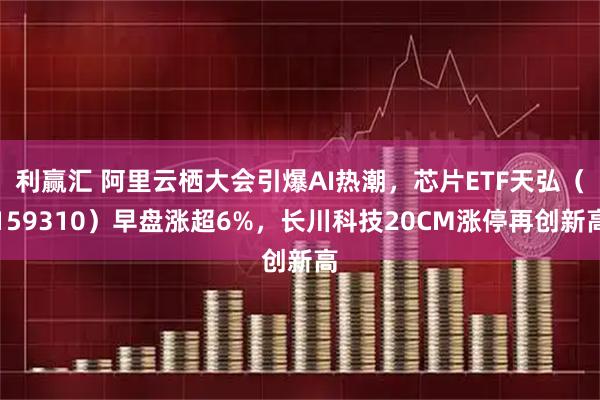 利赢汇 阿里云栖大会引爆AI热潮，芯片ETF天弘（159310）早盘涨超6%，长川科技20CM涨停再创新高