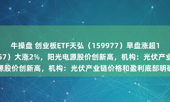 牛操盘 创业板ETF天弘（159977）早盘涨超1.6%、光伏ETF（159857）大涨2%，阳光电源股价创新高，机构：光伏产业链价格和盈利底部明确