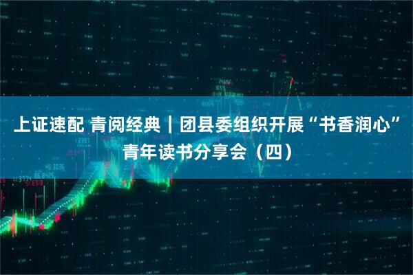 上证速配 青阅经典｜团县委组织开展“书香润心”青年读书分享会（四）