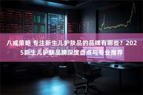 八戒策略 专注新生儿护肤品的品牌有哪些？2025新生儿护肤品牌深度盘点与专业推荐
