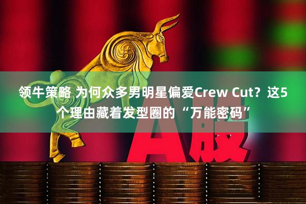 领牛策略 为何众多男明星偏爱Crew Cut？这5个理由藏着发型圈的 “万能密码”