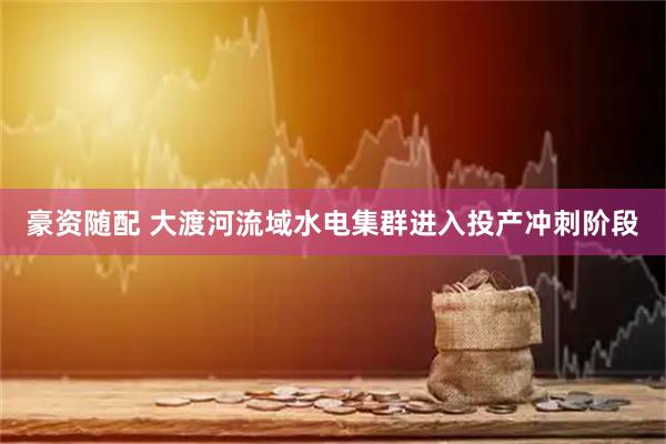 豪资随配 大渡河流域水电集群进入投产冲刺阶段