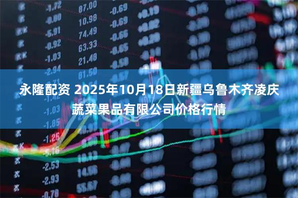 永隆配资 2025年10月18日新疆乌鲁木齐凌庆蔬菜果品有限公司价格行情
