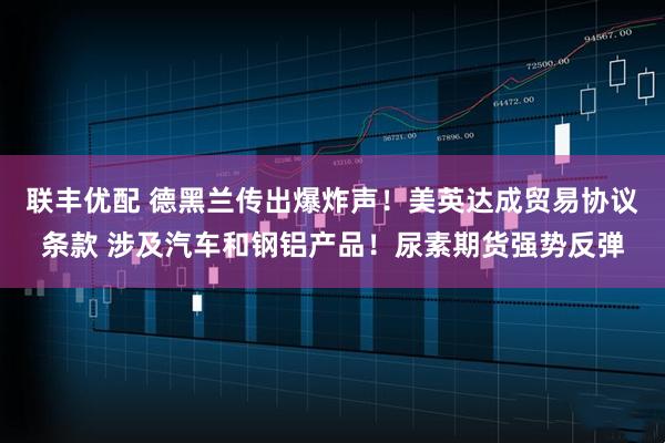 联丰优配 德黑兰传出爆炸声！美英达成贸易协议条款 涉及汽车和钢铝产品！尿素期货强势反弹