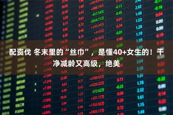 配资伐 冬末里的“丝巾”，是懂40+女生的！干净减龄又高级，绝美