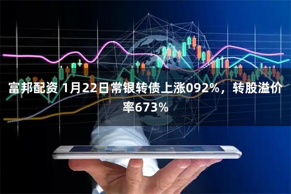 富邦配资 1月22日常银转债上涨092%，转股溢价率673%