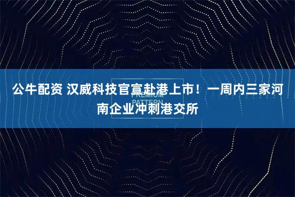 公牛配资 汉威科技官宣赴港上市！一周内三家河南企业冲刺港交所