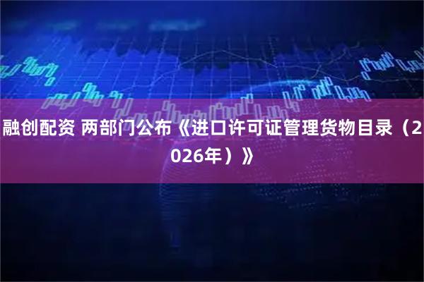 融创配资 两部门公布《进口许可证管理货物目录（2026年）》