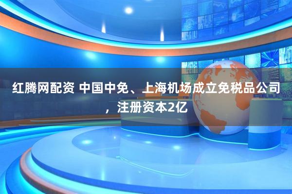 红腾网配资 中国中免、上海机场成立免税品公司，注册资本2亿