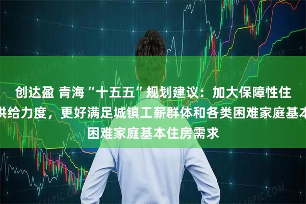创达盈 青海“十五五”规划建议：加大保障性住房建设和供给力度，更好满足城镇工薪群体和各类困难家庭基本住房需求